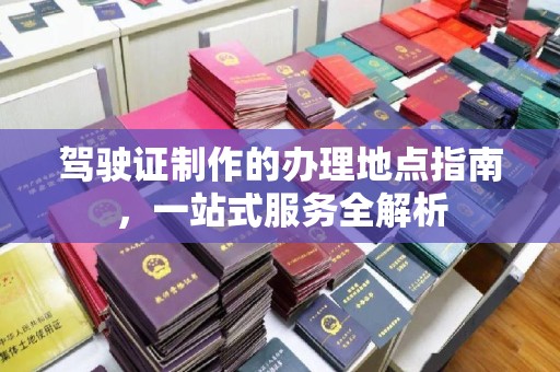 吉林驾驶证制作的办理地点指南，一站式服务全解析